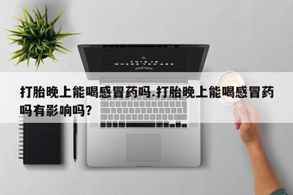 打胎药哪里能买到意外怀孕咨询打胎晚上能喝感冒药吗.打胎晚上能喝感冒药吗有影响吗？