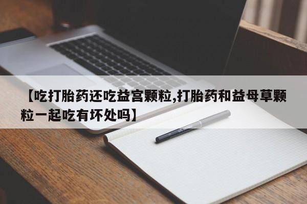 打胎药哪里能买到意外怀孕咨询【吃打胎药还吃益宫颗粒,打胎药和益母草颗粒一起吃有坏处吗】