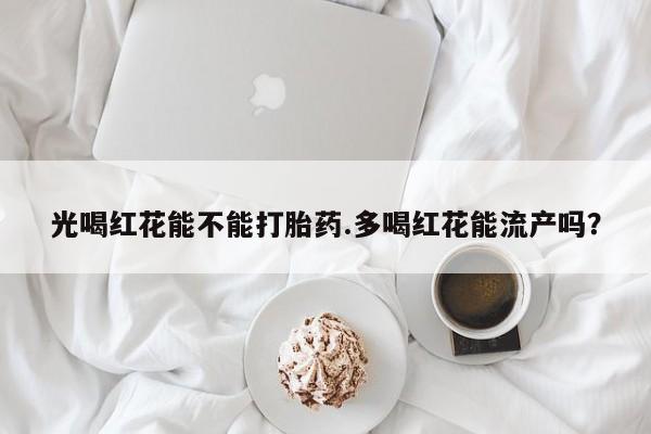 打胎药哪里能买到意外怀孕咨询光喝红花能不能打胎药.多喝红花能流产吗？