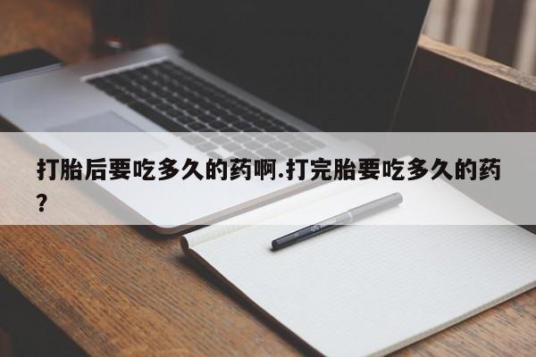 打胎药哪里能买到意外怀孕咨询打胎后要吃多久的药啊.打完胎要吃多久的药？