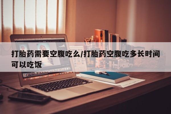 打胎药哪里能买到意外怀孕咨询打胎药需要空腹吃么/打胎药空腹吃多长时间可以吃饭