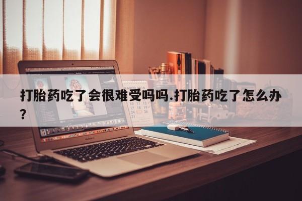 打胎药哪里能买到意外怀孕咨询打胎药吃了会很难受吗吗.打胎药吃了怎么办？