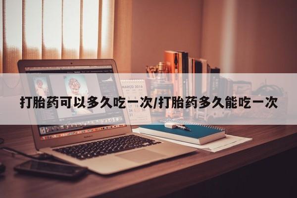 打胎药哪里能买到意外怀孕咨询打胎药可以多久吃一次/打胎药多久能吃一次