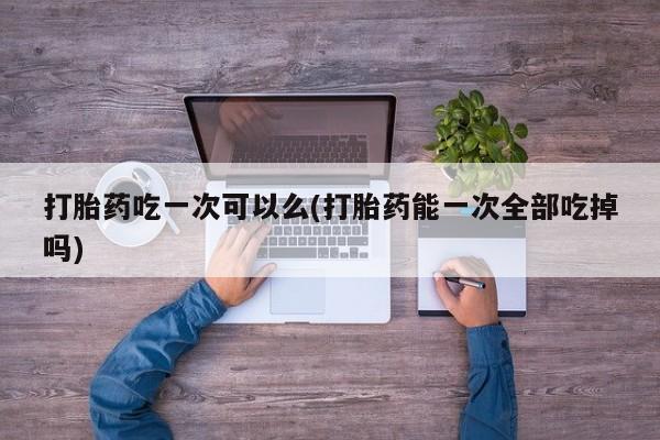 打胎药哪里能买到意外怀孕咨询打胎药吃一次可以么(打胎药能一次全部吃掉吗)