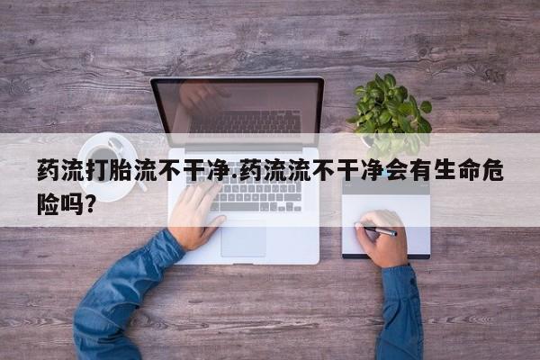 打胎药哪里能买到意外怀孕咨询药流打胎流不干净.药流流不干净会有生命危险吗？
