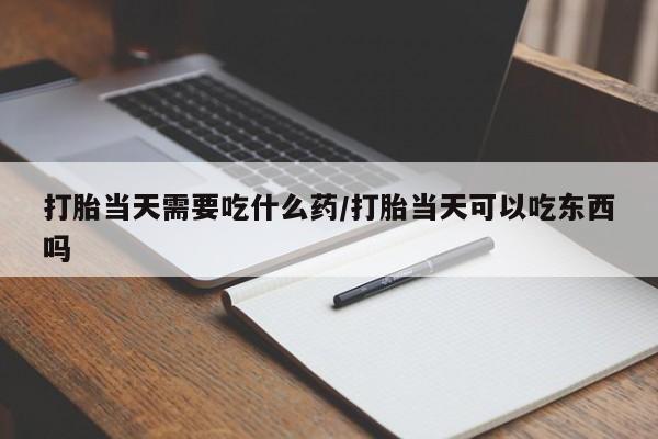 打胎药哪里能买到意外怀孕咨询打胎当天需要吃什么药/打胎当天可以吃东西吗