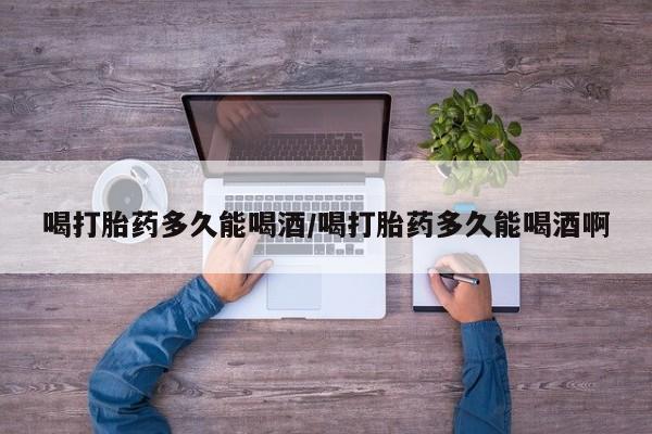 打胎药哪里能买到意外怀孕咨询喝打胎药多久能喝酒/喝打胎药多久能喝酒啊
