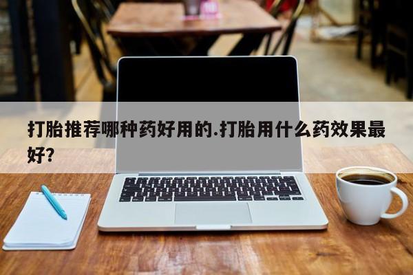 打胎药哪里能买到意外怀孕咨询打胎推荐哪种药好用的.打胎用什么药效果最好？