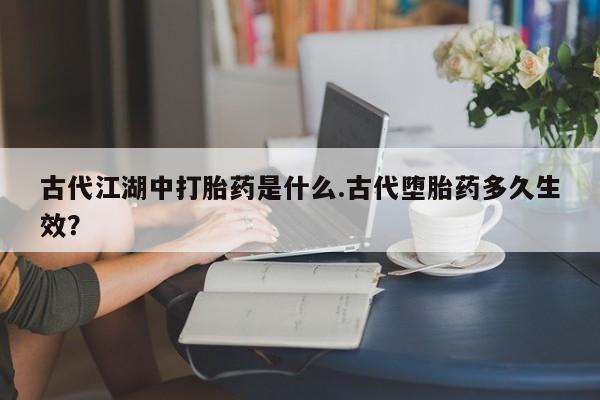 打胎药哪里能买到意外怀孕咨询古代江湖中打胎药是什么.古代堕胎药多久生效？