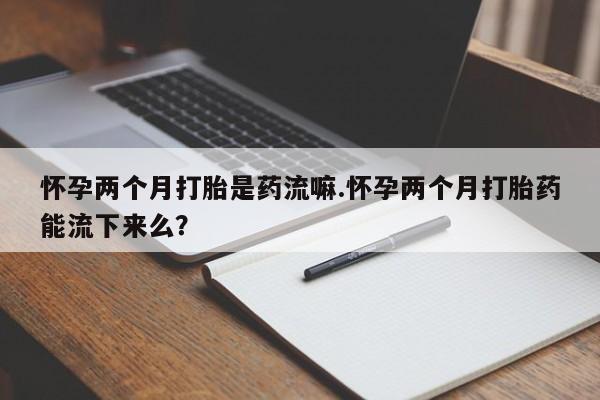 打胎药哪里能买到意外怀孕咨询怀孕两个月打胎是药流嘛.怀孕两个月打胎药能流下来么？