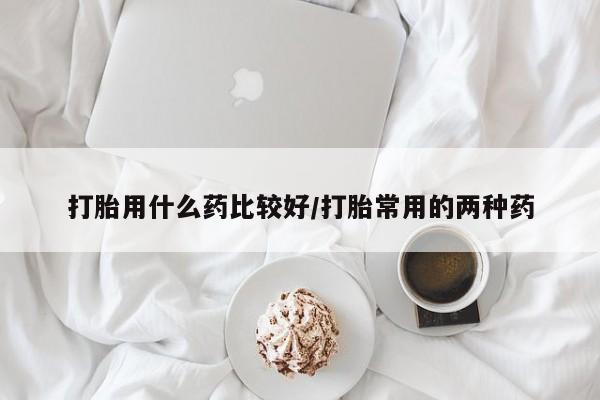 打胎药哪里能买到意外怀孕咨询打胎用什么药比较好/打胎常用的两种药