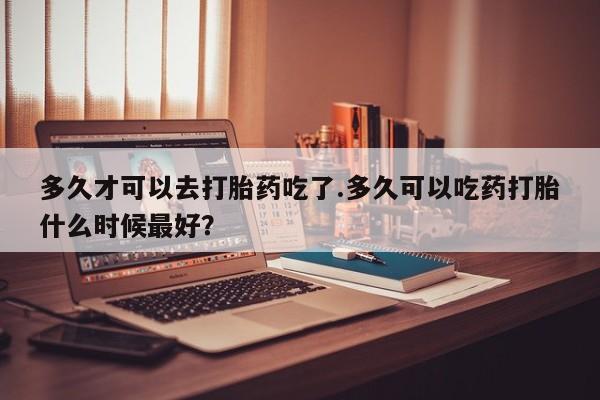 打胎药哪里能买到意外怀孕咨询多久才可以去打胎药吃了.多久可以吃药打胎什么时候最好？