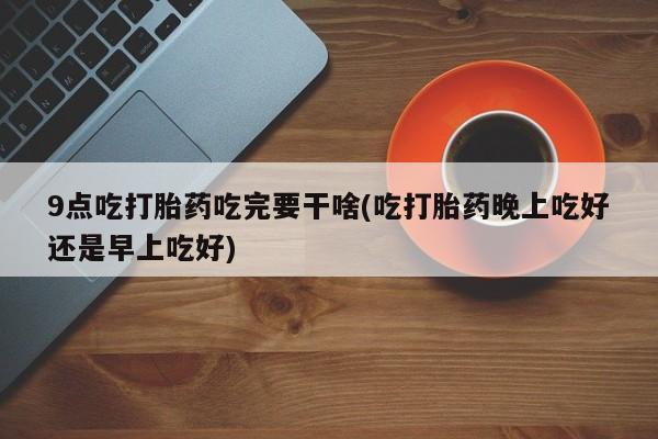 打胎药哪里能买到意外怀孕咨询9点吃打胎药吃完要干啥(吃打胎药晚上吃好还是早上吃好)