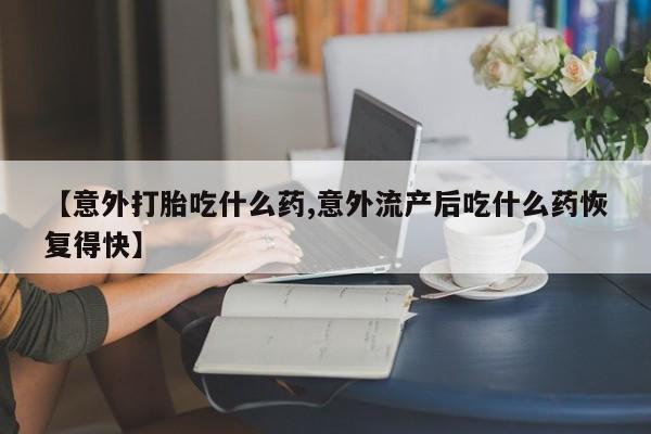 打胎药哪里能买到意外怀孕咨询【意外打胎吃什么药,意外流产后吃什么药恢复得快】