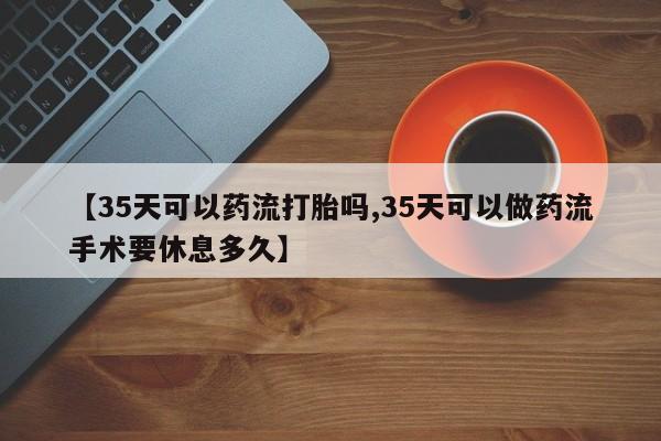 打胎药哪里能买到意外怀孕咨询【35天可以药流打胎吗,35天可以做药流手术要休息多久】