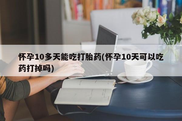 打胎药哪里能买到意外怀孕咨询怀孕10多天能吃打胎药(怀孕10天可以吃药打掉吗)