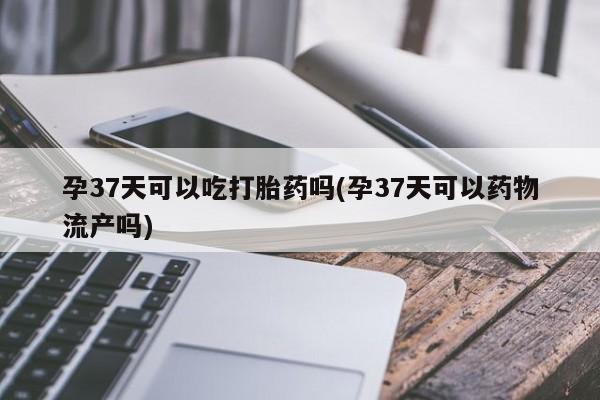 打胎药哪里能买到意外怀孕咨询孕37天可以吃打胎药吗(孕37天可以药物流产吗)